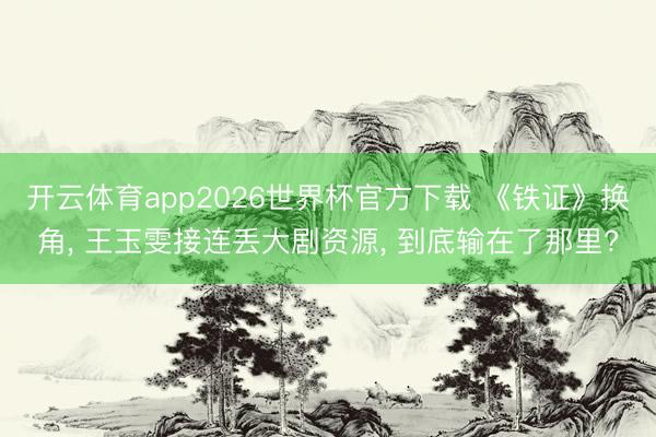 开云体育app2026世界杯官方下载 《铁证》换角, 王玉雯接连丢大剧资源, 到底输在了那里?