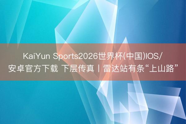 KaiYun Sports2026世界杯(中国)IOS/安卓官方下载 下层传真丨雷达站有条“上山路”