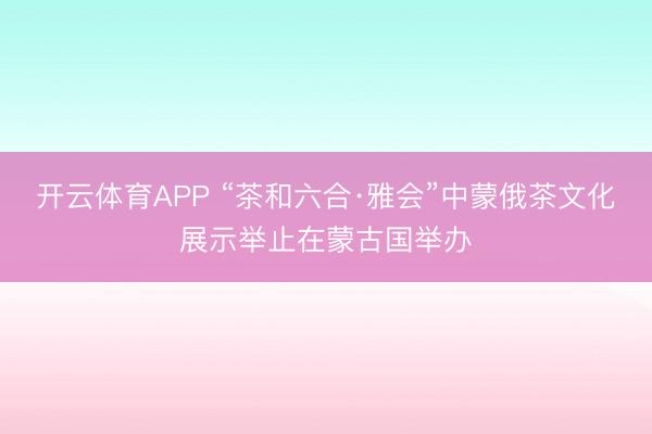 开云体育APP “茶和六合·雅会”中蒙俄茶文化展示举止在蒙古国举办