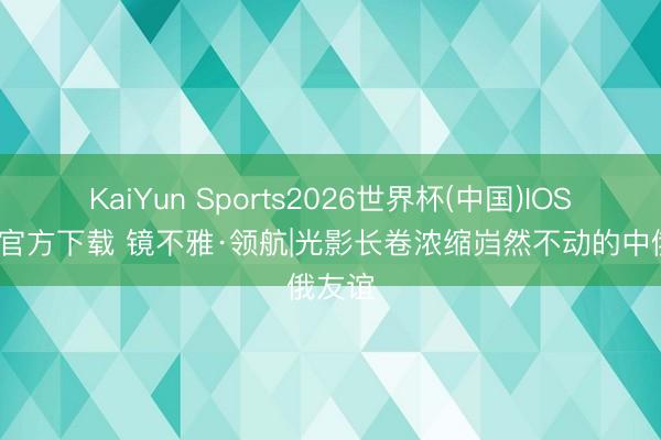 KaiYun Sports2026世界杯(中国)IOS/安卓官方下载 镜不雅·领航|光影长卷浓缩岿然不动的中俄友谊