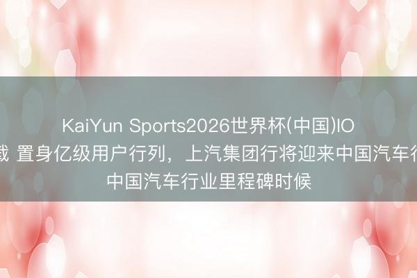 KaiYun Sports2026世界杯(中国)IOS/安卓官方下载 置身亿级用户行列,上汽集团行将迎来中国汽车行业里程碑时候