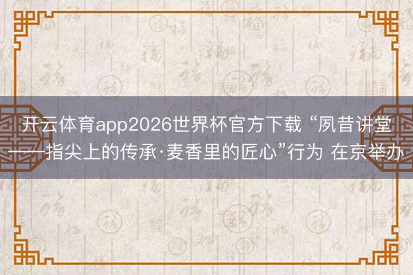 开云体育app2026世界杯官方下载 “夙昔讲堂——指尖上的传承·麦香里的匠心”行为 在京举办