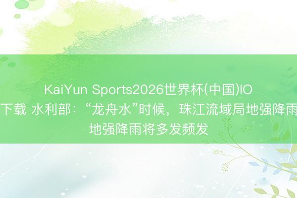 KaiYun Sports2026世界杯(中国)IOS/安卓官方下载 水利部:“龙舟水”时候,珠江流域局地强降雨将多发频发