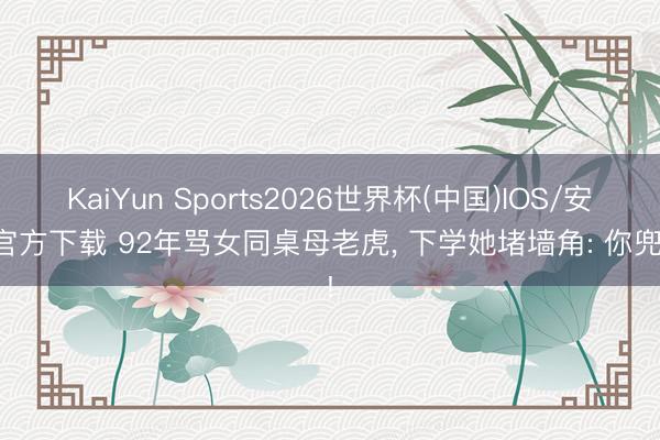 KaiYun Sports2026世界杯(中国)IOS/安卓官方下载 92年骂女同桌母老虎, 下学她堵墙角: 你兜底!