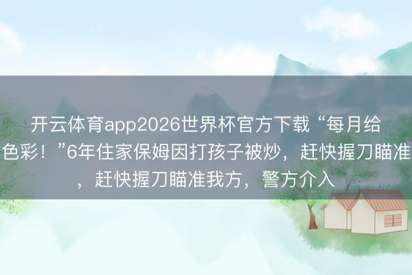 开云体育app2026世界杯官方下载 “每月给你一万还要看你色彩!”6年住家保姆因打孩子被炒,赶快握刀瞄准我方,警方介入