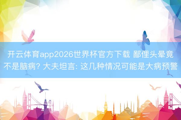 开云体育app2026世界杯官方下载 鄙俚头晕竟不是脑病? 大夫坦言: 这几种情况可能是大病预警