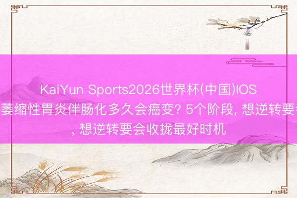 KaiYun Sports2026世界杯(中国)IOS/安卓官方下载 萎缩性胃炎伴肠化多久会癌变? 5个阶段， 想逆转要会收拢最好时机