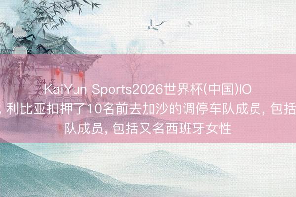 KaiYun Sports2026世界杯(中国)IOS/安卓官方下载 利比亚扣押了10名前去加沙的调停车队成员, 包括又名西班牙女性