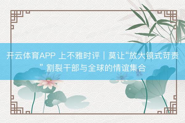 开云体育APP 上不雅时评|莫让“放大镜式苛责” 割裂干部与全球的情谊集合