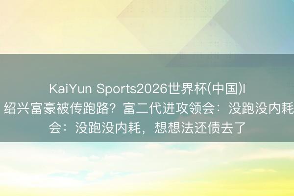 KaiYun Sports2026世界杯(中国)IOS/安卓官方下载 绍兴富豪被传跑路?富二代进攻领会:没跑没内耗,想想法还债去了