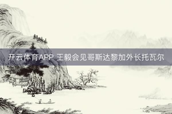开云体育APP 王毅会见哥斯达黎加外长托瓦尔