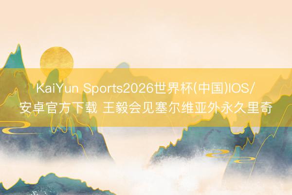 KaiYun Sports2026世界杯(中国)IOS/安卓官方下载 王毅会见塞尔维亚外永久里奇