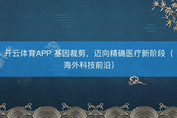 开云体育APP 基因裁剪,迈向精确医疗新阶段(海外科技前沿)