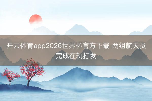开云体育app2026世界杯官方下载 两组航天员完成在轨打发