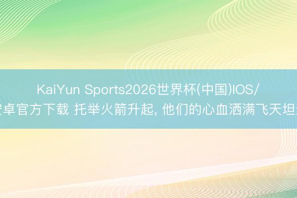 KaiYun Sports2026世界杯(中国)IOS/安卓官方下载 托举火箭升起, 他们的心血洒满飞天坦途