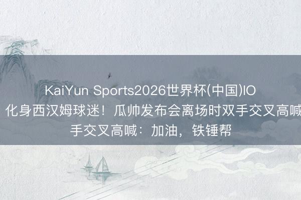 KaiYun Sports2026世界杯(中国)IOS/安卓官方下载 化身西汉姆球迷!瓜帅发布会离场时双手交叉高喊:加油,铁锤帮