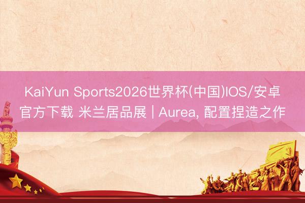 KaiYun Sports2026世界杯(中国)IOS/安卓官方下载 米兰居品展 | Aurea, 配置捏造之作