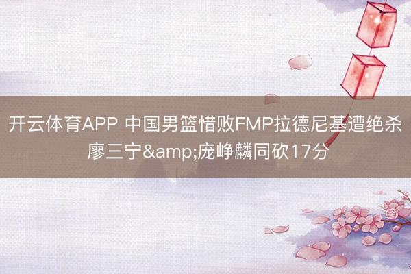 开云体育APP 中国男篮惜败FMP拉德尼基遭绝杀 廖三宁&庞峥麟同砍17分