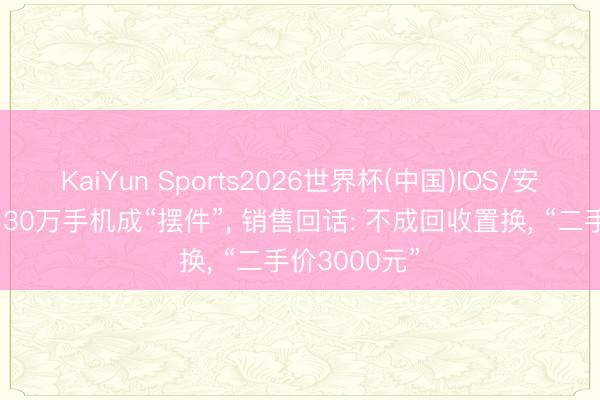 KaiYun Sports2026世界杯(中国)IOS/安卓官方下载 30万手机成“摆件”, 销售回话: 不成回收置换, “二手价3000元”