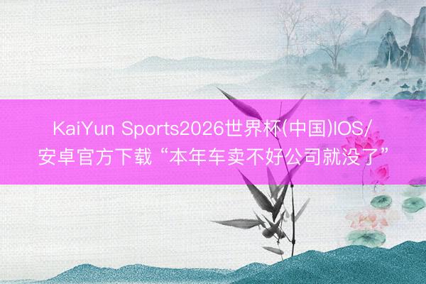 KaiYun Sports2026世界杯(中国)IOS/安卓官方下载 “本年车卖不好公司就没了”