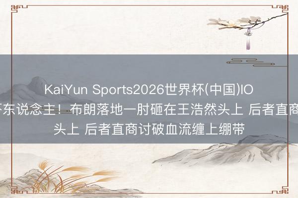 KaiYun Sports2026世界杯(中国)IOS/安卓官方下载 吓东说念主！布朗落地一肘砸在王浩然头上 后者直商讨破血流缠上绷带