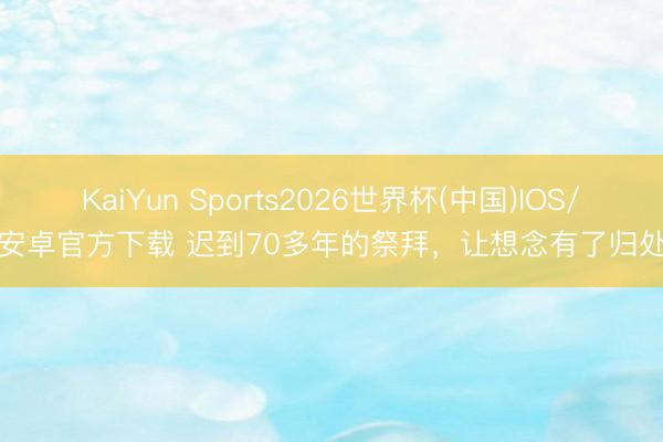 KaiYun Sports2026世界杯(中国)IOS/安卓官方下载 迟到70多年的祭拜,让想念有了归处