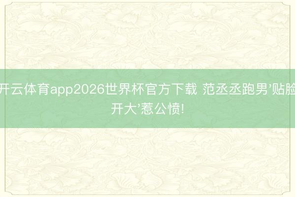 开云体育app2026世界杯官方下载 范丞丞跑男'贴脸开大'惹公愤!