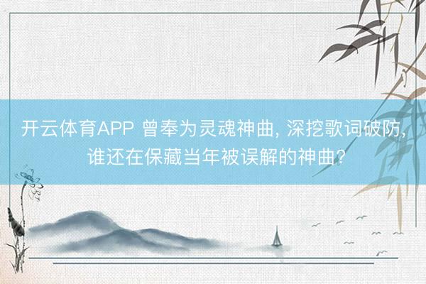 开云体育APP 曾奉为灵魂神曲， 深挖歌词破防， 谁还在保藏当年被误解的神曲?