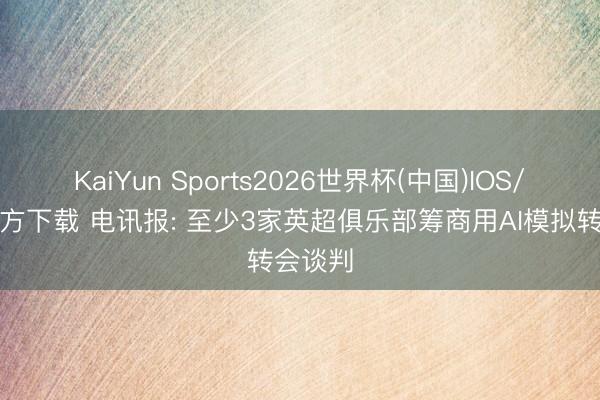 KaiYun Sports2026世界杯(中国)IOS/安卓官方下载 电讯报: 至少3家英超俱乐部筹商用AI模拟转会谈判