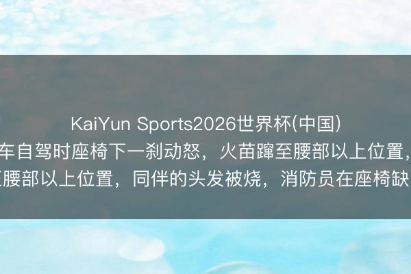 KaiYun Sports2026世界杯(中国)IOS/安卓官方下载 女子租车自驾时座椅下一刹动怒,火苗蹿至腰部以上位置,同伴的头发被烧,消防员在座椅缺欠发现打火机