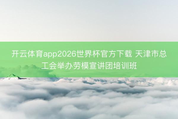 开云体育app2026世界杯官方下载 天津市总工会举办劳模宣讲团培训班