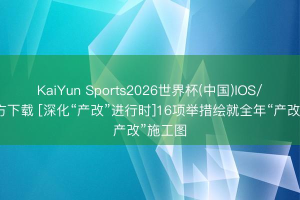 KaiYun Sports2026世界杯(中国)IOS/安卓官方下载 [深化“产改”进行时]16项举措绘就全年“产改”施工图