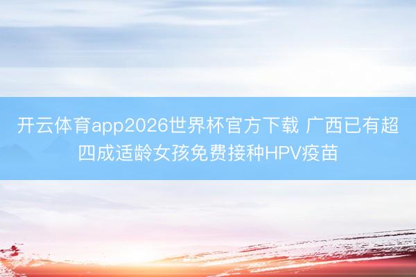 开云体育app2026世界杯官方下载 广西已有超四成适龄女孩免费接种HPV疫苗