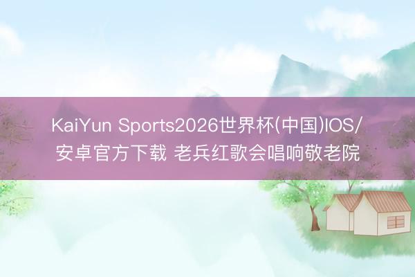 KaiYun Sports2026世界杯(中国)IOS/安卓官方下载 老兵红歌会唱响敬老院