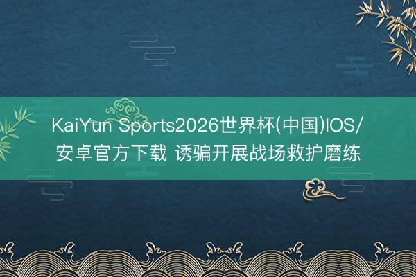 KaiYun Sports2026世界杯(中国)IOS/安卓官方下载 诱骗开展战场救护磨练