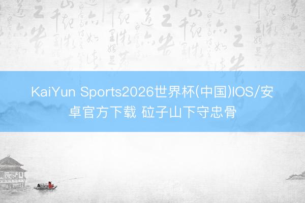KaiYun Sports2026世界杯(中国)IOS/安卓官方下载 砬子山下守忠骨