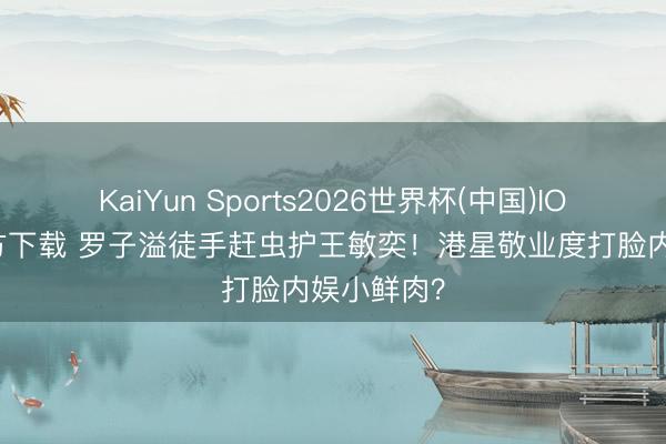 KaiYun Sports2026世界杯(中国)IOS/安卓官方下载 罗子溢徒手赶虫护王敏奕!港星敬业度打脸内娱小鲜肉?