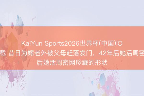 KaiYun Sports2026世界杯(中国)IOS/安卓官方下载 昔日为嫁老外被父母赶落发门,42年后她活周密网珍藏的形状