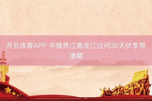 开云体育APP 中俄界江黑龙江过问35天伏季禁渔期