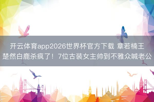 开云体育app2026世界杯官方下载 章若楠王楚然白鹿杀疯了!7位古装女主帅到不雅众喊老公