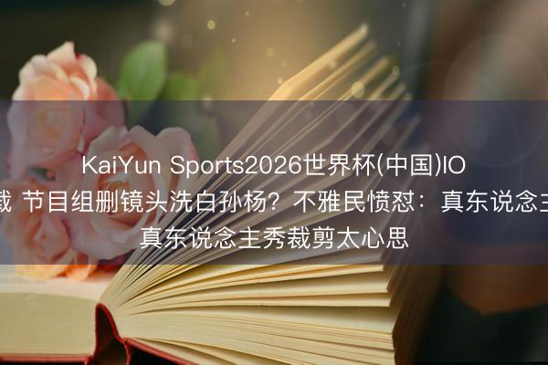 KaiYun Sports2026世界杯(中国)IOS/安卓官方下载 节目组删镜头洗白孙杨?不雅民愤怼:真东说念主秀裁剪太心思