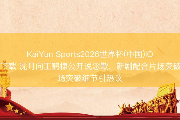 KaiYun Sports2026世界杯(中国)IOS/安卓官方下载 沈月向王鹤棣公开说念歉,新剧配合片场突破细节引热议