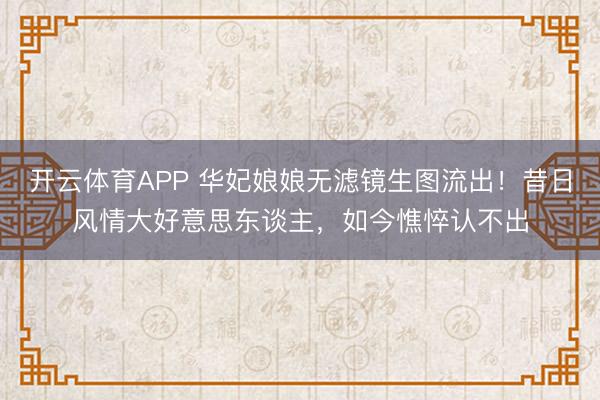 开云体育APP 华妃娘娘无滤镜生图流出!昔日风情大好意思东谈主,如今憔悴认不出