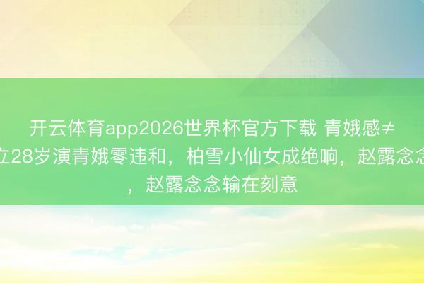 开云体育app2026世界杯官方下载 青娥感≠装嫩!袁立28岁演青娥零违和,柏雪小仙女成绝响,赵露念念输在刻意
