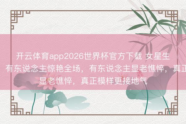 开云体育app2026世界杯官方下载 女星生图情状大起底：有东说念主惊艳全场，有东说念主显老憔悴，真正模样更接地气