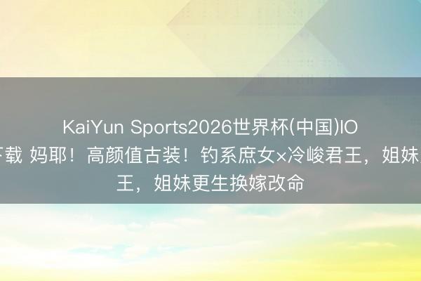 KaiYun Sports2026世界杯(中国)IOS/安卓官方下载 妈耶!高颜值古装!钓系庶女×冷峻君王,姐妹更生换嫁改命