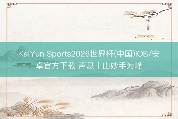 KaiYun Sports2026世界杯(中国)IOS/安卓官方下载 声息丨山妙手为峰