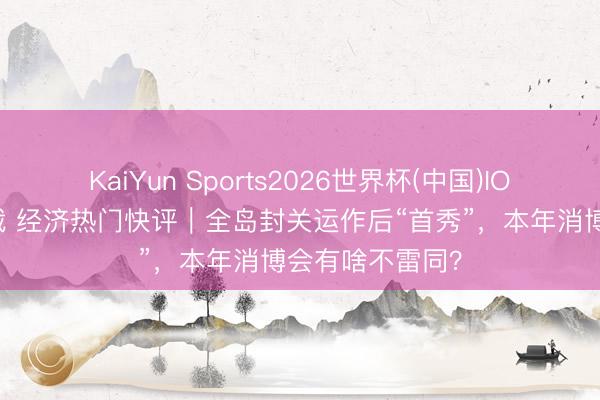 KaiYun Sports2026世界杯(中国)IOS/安卓官方下载 经济热门快评|全岛封关运作后“首秀”,本年消博会有啥不雷同?