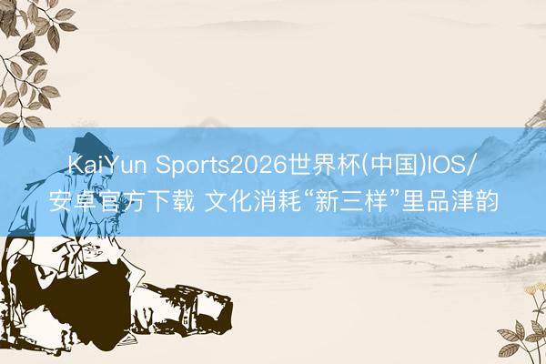 KaiYun Sports2026世界杯(中国)IOS/安卓官方下载 文化消耗“新三样”里品津韵