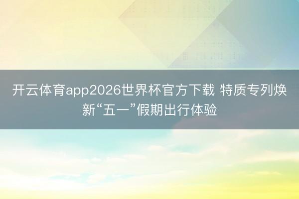 开云体育app2026世界杯官方下载 特质专列焕新“五一”假期出行体验